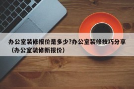 办公室装修报价是多少?办公室装修技巧分享（办公室装修新报价）