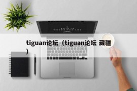 tiguan论坛（tiguan论坛 藏疆）