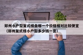 郑州小户型复式楼盘哪一个价格相对比较便宜（郑州复式楼小户型多少钱一套）