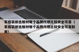 家庭装修选板材哪个品牌代理比较安全可靠（家庭装修选板材哪个品牌代理比较安全可靠耐用）