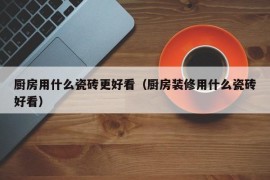 厨房用什么瓷砖更好看（厨房装修用什么瓷砖好看）