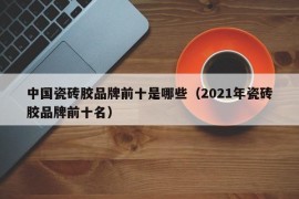 中国瓷砖胶品牌前十是哪些（2021年瓷砖胶品牌前十名）