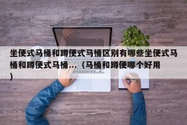 坐便式马桶和蹲便式马桶区别有哪些坐便式马桶和蹲便式马桶...（马桶和蹲便哪个好用）