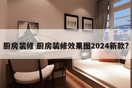 厨房装修 厨房装修效果图2024新款?