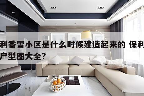 保利香雪小区是什么时候建造起来的 保利香雪户型图大全?