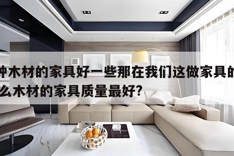 哪种木材的家具好一些那在我们这做家具的时 什么木材的家具质量最好?